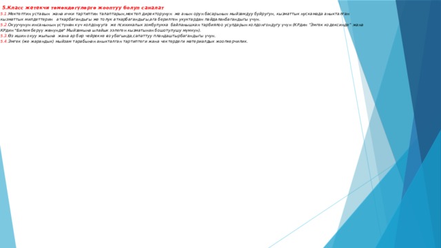  5.Класс жетекчи төмөндөгүлөргө жооптуу болуп саналат  5.1. Мектептин уставын жана ички тартиптин талаптарын,мектеп директорунун же анын орун басарынын мыйзамдуу буйругун, кызматтык нускамада аныкталган кызматтык милдеттерин аткарбагандыгы же толук аткарбагандыгы,ага берилген укуктардан пайдаланбагандыгы үчүн.  5.2. Окуучунун инсанынын үстүнөн күч колдонууга же психикалык зомбулукка байланышкан тарбиялоо усулдарын колдонгондугу үчүн (КРдин “Эмгек кодексинде” жана КРдин 