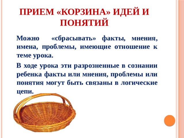 Прием «Корзина» идей и понятий Можно «сбрасывать» факты, мнения, имена, проблемы, имеющие отношение к теме урока. В ходе урока эти разрозненные в сознании ребенка факты или мнения, проблемы или понятия могут быть связаны в логические цепи. 