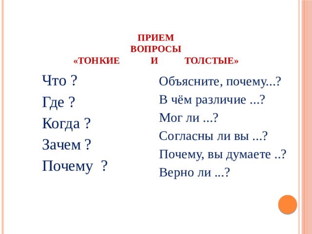 Прием  ВОПРОСЫ  «ТОНКИЕ И ТОЛСТЫЕ»   Что ? Где ? Когда ? Зачем ? Почему ? Объясните, почему...? В чём различие ...? Мог ли ...? Согласны ли вы ...? Почему, вы думаете ..? Верно ли ...?   
