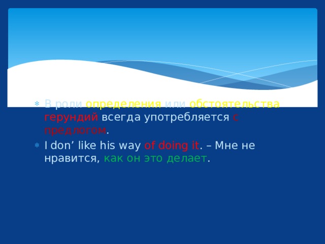 В роли определения или обстоятельства  герундий всегда употребляется с предлогом . I don’ like his way of doing it . – Мне не нравится, как он это делает . 