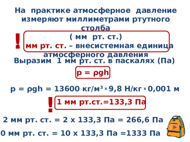 На практике атмосферное давление измеряют миллиметрами ртутного столба ( мм рт. ст.) 1 мм рт. ст. – внесистемная единица атмосферного давления ! Выразим 1 мм рт. ст. в паскалях (Па) р = ρgh р = ρgh =  13600 кг/м 3 х 9,8 Н/кг х 0,001 м !  1 мм рт.ст.=133,3 Па 2 мм рт. ст. = 2 х 133,3 Па = 266,6 Па 10 мм рт. ст. = 10 х 133,3 Па =1333 Па 