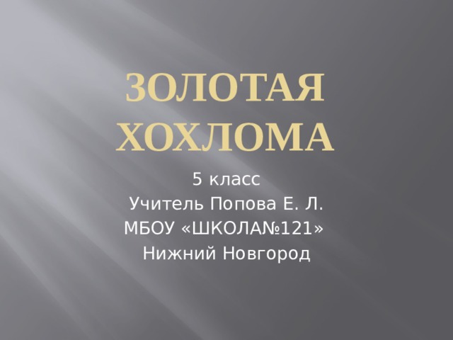 ЗОЛОТАЯ ХОХЛОМА 5 класс Учитель Попова Е. Л. МБОУ «ШКОЛА№121» Нижний Новгород 