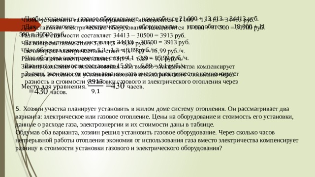   Чтобы установить газовое оборудование, понадобится 21 000 + 13 413 = 34413 руб. Для установки электрического оборудования понадобится 19 000 + 11 500 = 30500 руб. Разница в стоимости составляет 34413 − 30500 = 3913 руб. Час обогрева газом стоит 5,3 · 1,3 = 6,89 руб./ч. Час обогрева электричеством стоит 4,1 · 3,9 = 15,99 руб./ч. Разница в стоимости составляет 15,99 −  6,89 = 9,1 руб./ч. Значит, экономия от использования газа вместо электричества компенсирует разность в стоимости установки газового и электрического отопления через    =430  часов. 5. Хозяин участка планирует установить в жилом доме систему отопления. Он рассматривает два варианта: электрическое или газовое отопление. Цены на оборудование и стоимость его установки, данные о расходе газа, электроэнергии и их стоимости даны в таблице. Обдумав оба варианта, хозяин решил установить газовое оборудование. Через сколько часов непрерывной работы отопления экономия от использования газа вместо электричества компенсирует разницу в стоимости установки газового и электрического оборудования? 