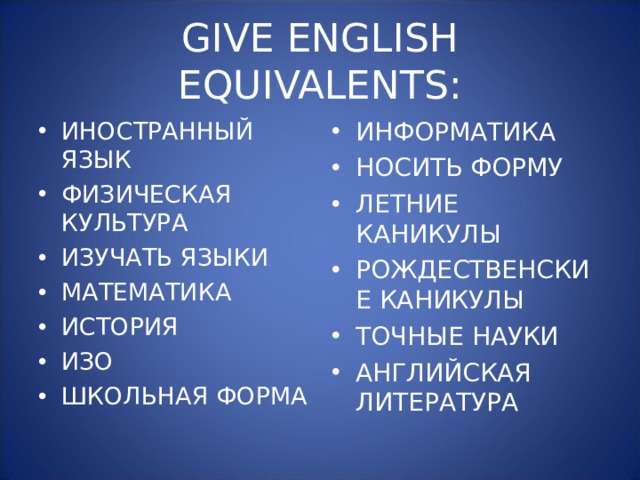 GIVE ENGLISH EQUIVALENTS: ИНОСТРАННЫЙ ЯЗЫК ФИЗИЧЕСКАЯ КУЛЬТУРА ИЗУЧАТЬ ЯЗЫКИ МАТЕМАТИКА ИСТОРИЯ ИЗО ШКОЛЬНАЯ ФОРМА ИНФОРМАТИКА НОСИТЬ ФОРМУ ЛЕТНИЕ КАНИКУЛЫ РОЖДЕСТВЕНСКИЕ КАНИКУЛЫ ТОЧНЫЕ НАУКИ АНГЛИЙСКАЯ ЛИТЕРАТУРА 