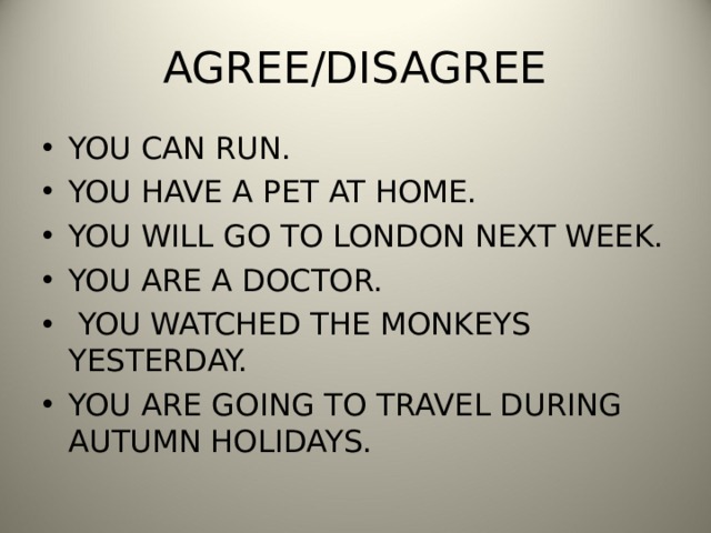 AGREE/DISAGREE YOU CAN RUN. YOU HAVE A PET AT HOME. YOU WILL GO TO LONDON NEXT WEEK. YOU ARE A DOCTOR.  YOU WATCHED THE MONKEYS YESTERDAY. YOU ARE GOING TO TRAVEL DURING AUTUMN HOLIDAYS. 