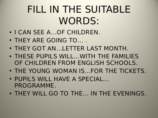 FILL IN THE SUITABLE WORDS: I CAN SEE A…OF CHILDREN. THEY ARE GOING TO… . THEY GOT AN…LETTER LAST MONTH. THESE PUPILS WILL…WITH THE FAMILIES OF CHILDREN FROM ENGLISH SCHOOLS. THE YOUNG WOMAN IS…FOR THE TICKETS. PUPILS WILL HAVE A SPECIAL… PROGRAMME. THEY WILL GO TO THE… IN THE EVENINGS. 