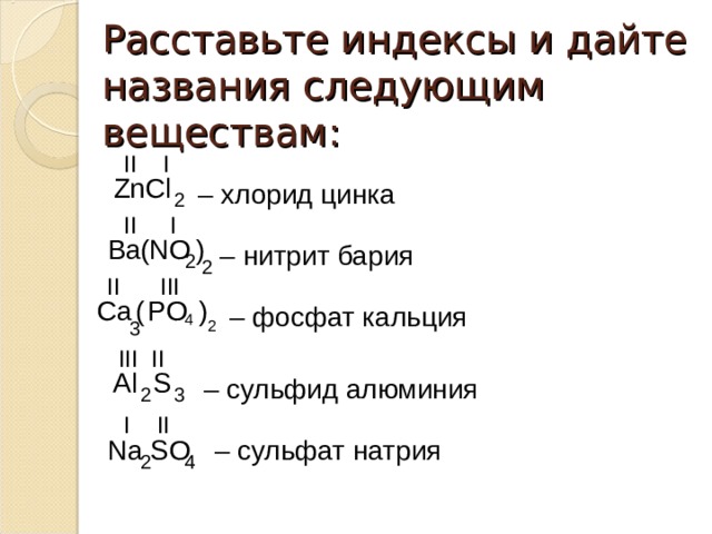 Расставьте индексы и дайте названия следующим веществам: II I ZnCl – хлорид цинка 2 II I Ba NO ( ) – нитрит бария 2 2 II III ( ) Ca PO – фосфат кальция 4 2 3 III II Al S – сульфид алюминия 2 3 I II – сульфат натрия Na SO 4 2 