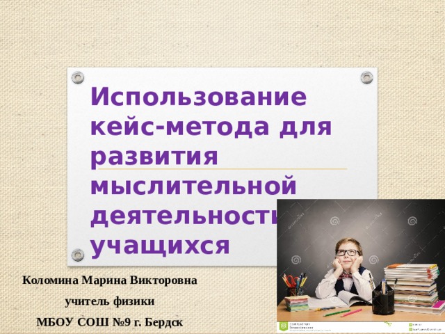Использование кейс-метода для развития мыслительной деятельности учащихся Коломина Марина Викторовна учитель физики МБОУ СОШ №9 г. Бердск 