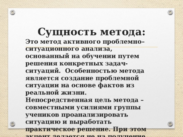 Сущность метода: Это метод активного проблемно–ситуационного анализа, основанный на обучении путем решения конкретных задач-ситуаций. Особенностью метода является создание проблемной ситуации на основе фактов из реальной жизни. Непосредственная цель метода – совместными усилиями группы учеников проанализировать ситуацию и выработать практическое решение. При этом акцент делается не на получение готовых знаний, а на их выработку.  