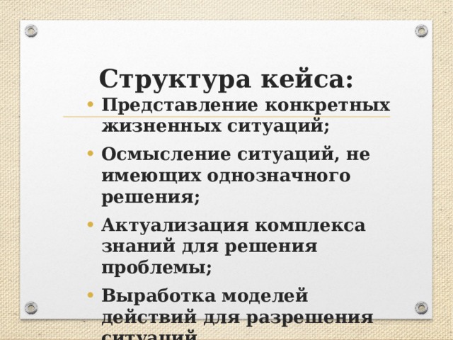 Структура кейса: Представление конкретных жизненных ситуаций; Осмысление ситуаций, не имеющих однозначного решения; Актуализация комплекса знаний для решения проблемы; Выработка моделей действий для разрешения ситуаций. 