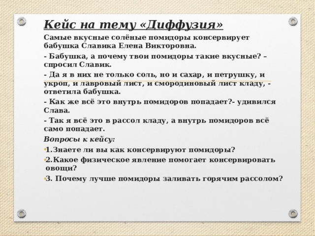 Кейс на тему «Диффузия» Самые вкусные солёные помидоры консервирует бабушка Славика Елена Викторовна. - Бабушка, а почему твои помидоры такие вкусные? – спросил Славик. - Да я в них не только соль, но и сахар, и петрушку, и укроп, и лавровый лист, и смородиновый лист кладу, - ответила бабушка. - Как же всё это внутрь помидоров попадает?- удивился Слава. - Так я всё это в рассол кладу, а внутрь помидоров всё само попадает. Вопросы к кейсу: 1.Знаете ли вы как консервируют помидоры? 2.Какое физическое явление помогает консервировать овощи? 3. Почему лучше помидоры заливать горячим рассолом?   