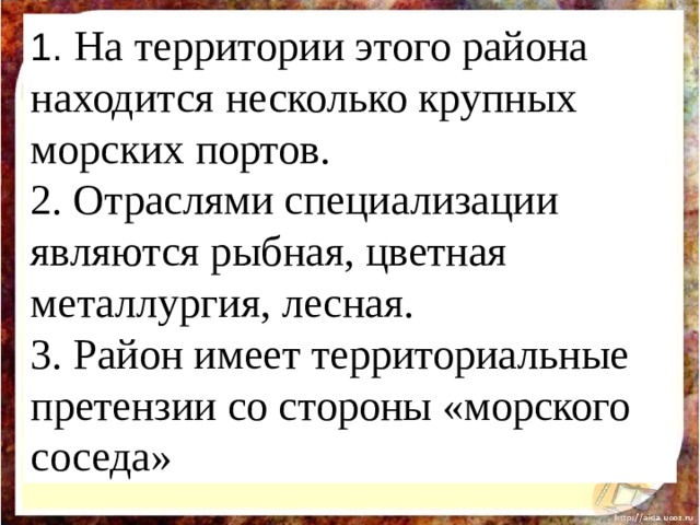 1.  На территории этого района находится несколько крупных морских портов. 2. Отраслями специализации являются рыбная, цветная металлургия, лесная. 3. Район имеет территориальные претензии со стороны «морского соседа» 