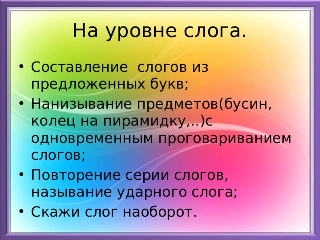 На уровне слога. Составление слогов из предложенных букв; Нанизывание предметов(бусин, колец на пирамидку,..)с одновременным проговариванием слогов; Повторение серии слогов, называние ударного слога; Скажи слог наоборот. 