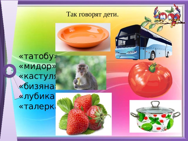 Так говорят дети.   «татобу»   «мидор»   «кастуля»   «бизяна»  «лубика»   «талерка»   