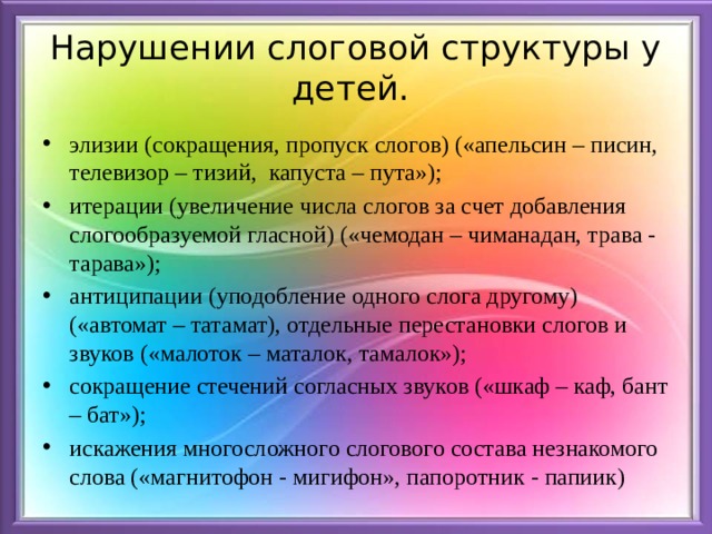 Нарушении слоговой структуры у детей. элизии (сокращения, пропуск слогов) («апельсин – писин, телевизор – тизий,  капуста – пута»); итерации (увеличение числа слогов за счет добавления слогообразуемой гласной) («чемодан – чиманадан, трава - тарава»); антиципации (уподобление одного слога другому) («автомат – татамат), отдельные перестановки слогов и звуков («малоток – маталок, тамалок»); сокращение стечений согласных звуков («шкаф – каф, бант – бат»); искажения многосложного слогового состава незнакомого слова («магнитофон - мигифон», папоротник - папиик)   