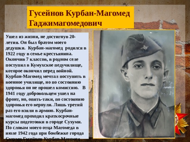 Гусейнов Курбан-Магомед Гаджимагомедович Ушел из жизни, не достигнув 20-летия. Он был братом моего дедушки. Курбан-магомед родился в 1922 году в семье крестьянина. Окончив 7 классов, в родном селе поступил в Кумухское педучилище, которое окончил перед войной. Курбан-Магомед мечтал поступить в военное училище, но по состоянию здоровья он не прошел комиссию. В 1941 году добровольцем ушел на фронт, но, опять-таки, по состоянию здоровья его вернули. Лишь третий раз его взяли в армию. Курбан-магомед проходил краткосрочные курсы подготовки в городе Сухуми. По словам моего отца Магомеда в июле 1942 года при бомбежке города Сухуми Гусейнов Курбан-Магомед пропал без вести. 