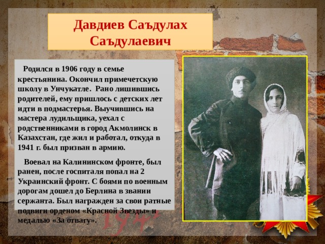 Давдиев Саъдулах Саъдулаевич  Родился в 1906 году в семье крестьянина. Окончил примечетскую школу в Унчукатле. Рано лишившись родителей, ему пришлось с детских лет идти в подмастерья. Выучившись на мастера лудильщика, уехал с родственниками в город Акмолинск в Казахстан, где жил и работал, откуда в 1941 г. был призван в армию.  Воевал на Калининском фронте, был ранен, после госпиталя попал на 2 Украинский фронт. С боями по военным дорогам дошел до Берлина в звании сержанта. Был награжден за свои ратные подвиги орденом «Красной Звезды» и медалью «За отвагу». 