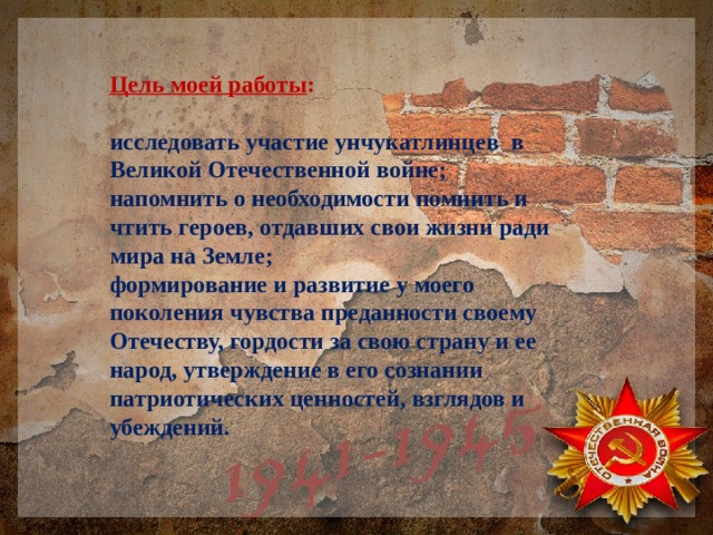 Цель моей работы :  исследовать участие унчукатлинцев в Великой Отечественной войне; напомнить о необходимости помнить и чтить героев, отдавших свои жизни ради мира на Земле; формирование и развитие у моего поколения чувства преданности своему Отечеству, гордости за свою страну и ее народ, утверждение в его сознании патриотических ценностей, взглядов и убеждений. 