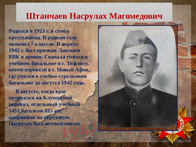 Штанчаев Насрулах Магомедович Родился в 1923 г. в семье крестьянина. В родном селе окончил 7 классов. В апреле 1942 г. был призван Лакским РВК в армию. Сначала учился в учебном батальоне в г. Тифлисе, потом перевели в г. Новый Афон, где учился в учебно-стрелковом батальоне до августа 1942 года.  В августе, когда враг прорвался на Клухорский перевал, отдельный учебный 1451 батальон 815 с.п. направили на передовую. Насрулах был автоматчиком.  