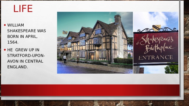LIFE WILLIAM SHAKESPEARE WAS BORN IN APRIL, 1564. HE GREW UP IN STRATFORD-UPON-AVON IN CENTRAL ENGLAND. 
