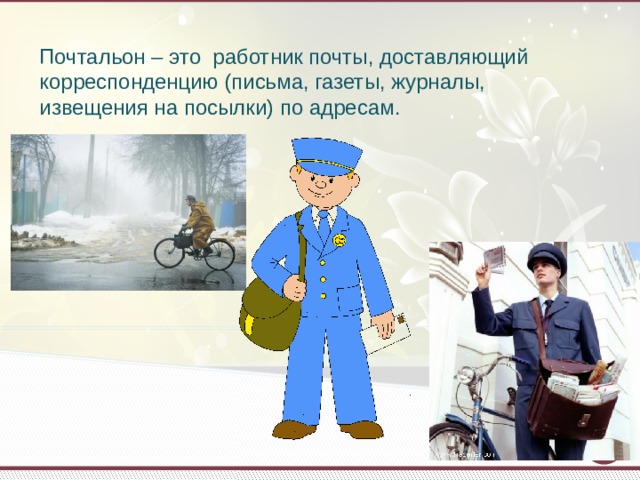 Почтальон – это работник почты, доставляющий корреспонденцию (письма, газеты, журналы, извещения на посылки) по адресам.   