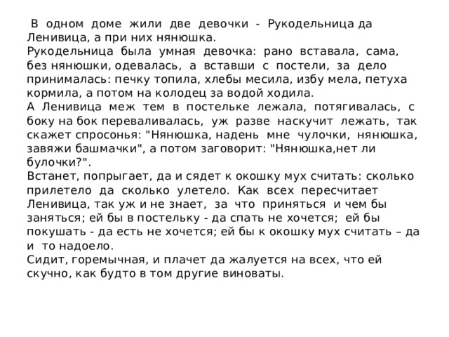  В одном доме жили две девочки - Рукодельница да Ленивица, а при них нянюшка.  Рукодельница была умная девочка: рано вставала, сама, без нянюшки, одевалась, а вставши с постели, за дело принималась: печку топила, хлебы месила, избу мела, петуха кормила, а потом на колодец за водой ходила.  А Ленивица меж тем в постельке лежала, потягивалась, с боку на бок переваливалась, уж разве наскучит лежать, так скажет спросонья: 
