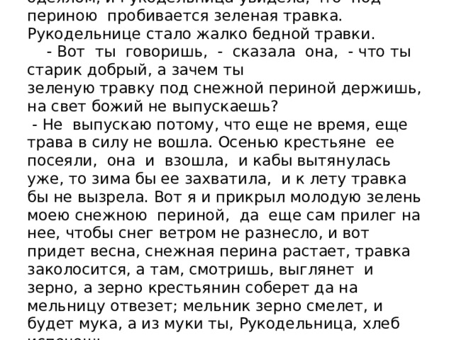  Тут он приподнял свою снежную перину с одеялом, и Рукодельница увидела, что под периною пробивается зеленая травка. Рукодельнице стало жалко бедной травки.  - Вот ты говоришь, - сказала она, - что ты старик добрый, а зачем ты  зеленую травку под снежной периной держишь, на свет божий не выпускаешь?  - Не выпускаю потому, что еще не время, еще трава в силу не вошла. Осенью крестьяне ее посеяли, она и взошла, и кабы вытянулась уже, то зима бы ее захватила, и к лету травка бы не вызрела. Вот я и прикрыл молодую зелень моею снежною периной, да еще сам прилег на нее, чтобы снег ветром не разнесло, и вот придет весна, снежная перина растает, травка заколосится, а там, смотришь, выглянет и зерно, а зерно крестьянин соберет да на мельницу отвезет; мельник зерно смелет, и будет мука, а из муки ты, Рукодельница, хлеб испечешь. 