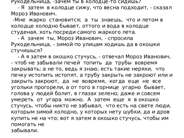 - Ну, а скажи мне, Мороз Иванович, - сказала Рукодельница, -зачем ты в колодце-то сидишь?  - Я затем в колодце сижу, что весна подходит, - сказал Мороз Иванович.  -Мне жарко становится; а ты знаешь, что и летом в колодце холодно бывает, оттого и вода в колодце студеная, хоть посреди самого жаркого лета.  - А зачем ты, Мороз Иванович, - спросила Рукодельница, - зимой по улицам ходишь да в окошки стучишься?  - А я затем в окошко стучусь, - отвечал Мороз Иванович, - чтоб не забывали печей топить да трубы вовремя закрывать; а не то, ведь я знаю, есть такие неряхи, что печку истопить истопят, а трубу закрыть не закроют или и закрыть закроют, да не вовремя, когда еще не все угольки прогорели, а от того в горнице угарно бывает, голова у людей болит, в глазах зелено; даже и совсем умереть от угара можно. А затем еще я в окошко стучусь, чтобы никто не забывал, что есть на свете люди, которым зимой холодно, у которых нету шубки, да и дров купить не на что; вот я затем в окошко стучусь, чтобы им помогать не  забывали.   