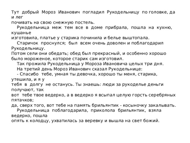 Тут добрый Мороз Иванович погладил Рукодельницу по головке, да и лег  почивать на свою снежную постель.  Рукодельница меж тем все в доме прибрала, пошла на кухню, кушанье  изготовила, платье у старика починила и белье выштопала.  Старичок проснулся; был всем очень доволен и поблагодарил Рукодельницу.  Потом сели они обедать; обед был прекрасный, и особенно хорошо было мороженое, которое старик сам изготовил.  Так прожила Рукодельница у Мороза Ивановича целых три дня.  На третий день Мороз Иванович сказал Рукодельнице:  - Спасибо тебе, умная ты девочка, хорошо ты меня, старика, утешила, и я у  тебя в долгу не останусь. Ты знаешь: люди за рукоделье деньги получают, так  вот тебе твое ведерко, а в ведерко я всыпал целую горсть серебряных пятачков;  да, сверх того, вот тебе на память брильянтик - косыночку закалывать.  Рукодельница поблагодарила, приколола брильянтик, взяла ведерко, пошла  опять к колодцу, ухватилась за веревку и вышла на свет божий.   