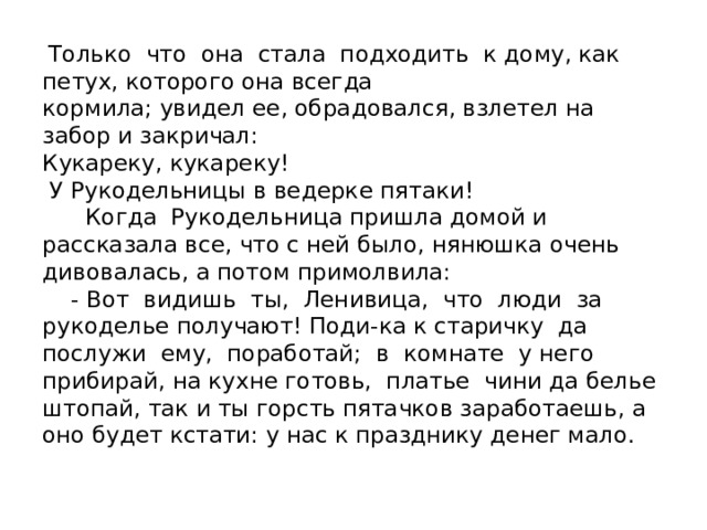  Только что она стала подходить к дому, как петух, которого она всегда  кормила; увидел ее, обрадовался, взлетел на забор и закричал:  Кукареку, кукареку!  У Рукодельницы в ведерке пятаки!  Когда Рукодельница пришла домой и рассказала все, что с ней было, нянюшка очень дивовалась, а потом примолвила:  - Вот видишь ты, Ленивица, что люди за рукоделье получают! Поди-ка к старичку да послужи ему, поработай; в комнате у него прибирай, на кухне готовь, платье чини да белье штопай, так и ты горсть пятачков заработаешь, а оно будет кстати: у нас к празднику денег мало. 