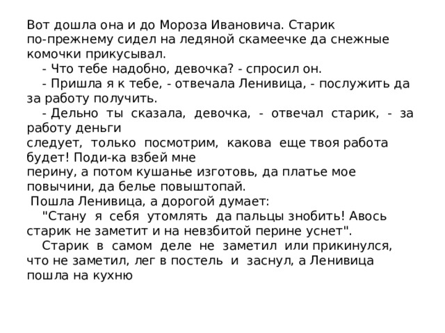 Вот дошла она и до Мороза Ивановича. Старик  по-прежнему сидел на ледяной скамеечке да снежные комочки прикусывал.  - Что тебе надобно, девочка? - спросил он.  - Пришла я к тебе, - отвечала Ленивица, - послужить да за работу получить.  - Дельно ты сказала, девочка, - отвечал старик, - за работу деньги  следует, только посмотрим, какова еще твоя работа будет! Поди-ка взбей мне  перину, а потом кушанье изготовь, да платье мое повычини, да белье повыштопай.  Пошла Ленивица, а дорогой думает:  