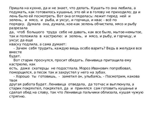 Пришла на кухню, да и не знает, что делать. Кушать-то она любила, а подумать, как готовилось кушанье, это ей и в голову не приходило; да и лень было ей посмотреть. Вот она огляделась: лежит перед ней и зелень, и мясо, и рыба, и уксус, и горчица, и квас - всё по  порядку. Думала она, думала, кое-как зелень обчистила, мясо и рыбу разрезала  да, чтоб большого труда себе не давать, как все было, мытое-немытое, так и положила в кастрюлю: и зелень, и мясо, и рыбу, и горчицу, и уксус да еще  кваску подлила, а сама думает:  - Зачем себя трудить, каждую вещь особо варить? Ведь в желудке все вместе  будет.  Вот старик проснулся, просит обедать. Ленивица притащила ему кастрюлю, как  есть, даже скатерцы не подостлала. Мороз Иванович попробовал, поморщился, а песок так и захрустел у него на зубах.  - Хорошо ты готовишь, - заметил он, улыбаясь. - Посмотрим, какова твоя  другая работа будет. Ленивица отведала, да тотчас и выплюнула, а старик покряхтел, покряхтел, да и принялся сам готовить кушанье и сделал обед на славу, так что Ленивица пальчики облизала, кушая чужую стряпню.   