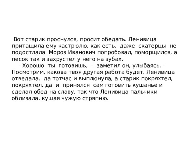  Вот старик проснулся, просит обедать. Ленивица притащила ему кастрюлю, как есть, даже скатерцы не подостлала. Мороз Иванович попробовал, поморщился, а песок так и захрустел у него на зубах.  - Хорошо ты готовишь, - заметил он, улыбаясь. - Посмотрим, какова твоя другая работа будет. Ленивица отведала, да тотчас и выплюнула, а старик покряхтел, покряхтел, да и принялся сам готовить кушанье и сделал обед на славу, так что Ленивица пальчики облизала, кушая чужую стряпню.   
