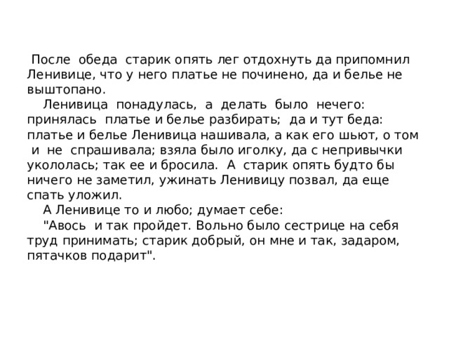  После обеда старик опять лег отдохнуть да припомнил Ленивице, что у него платье не починено, да и белье не выштопано.  Ленивица понадулась, а делать было нечего: принялась платье и белье разбирать; да и тут беда: платье и белье Ленивица нашивала, а как его шьют, о том и не спрашивала; взяла было иголку, да с непривычки укололась; так ее и бросила. А старик опять будто бы ничего не заметил, ужинать Ленивицу позвал, да еще спать уложил.  А Ленивице то и любо; думает себе:  