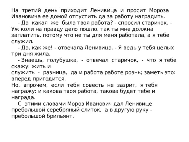 На третий день приходит Ленивица и просит Мороза Ивановича ее домой отпустить да за работу наградить.  - Да какая же была твоя работа? - спросил старичок. - Уж коли на правду дело пошло, так ты мне должна заплатить, потому что не ты для меня работала, а я тебе служил.  - Да, как же! - отвечала Ленивица. - Я ведь у тебя целых три дня жила.  - Знаешь, голубушка, - отвечал старичок, - что я тебе скажу: жить и  служить - разница, да и работа работе рознь; заметь это: вперед пригодится.  Но, впрочем, если тебя совесть не зазрит, я тебя награжу: и какова твоя работа, такова будет тебе и награда.  С этими словами Мороз Иванович дал Ленивице пребольшой серебряный слиток, а в другую руку - пребольшой брильянт.   