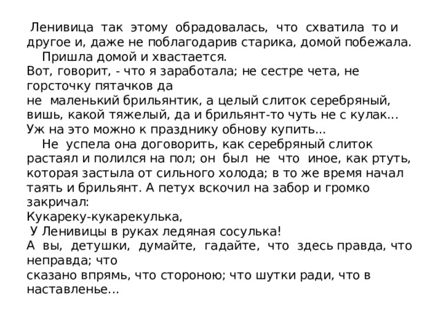  Ленивица так этому обрадовалась, что схватила то и другое и, даже не поблагодарив старика, домой побежала.  Пришла домой и хвастается.  Вот, говорит, - что я заработала; не сестре чета, не горсточку пятачков да  не маленький брильянтик, а целый слиток серебряный, вишь, какой тяжелый, да и брильянт-то чуть не с кулак... Уж на это можно к празднику обнову купить...  Не успела она договорить, как серебряный слиток растаял и полился на пол; он был не что иное, как ртуть, которая застыла от сильного холода; в то же время начал таять и брильянт. А петух вскочил на забор и громко закричал:  Кукареку-кукарекулька,  У Ленивицы в руках ледяная сосулька!  А вы, детушки, думайте, гадайте, что здесь правда, что неправда; что  сказано впрямь, что стороною; что шутки ради, что в наставленье... 