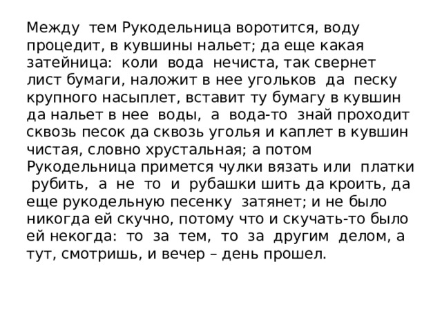 Между тем Рукодельница воротится, воду процедит, в кувшины нальет; да еще какая затейница: коли вода нечиста, так свернет лист бумаги, наложит в нее угольков да песку крупного насыплет, вставит ту бумагу в кувшин да нальет в нее воды, а вода-то знай проходит сквозь песок да сквозь уголья и каплет в кувшин чистая, словно хрустальная; а потом Рукодельница примется чулки вязать или платки рубить, а не то и рубашки шить да кроить, да еще рукодельную песенку затянет; и не было никогда ей скучно, потому что и скучать-то было ей некогда: то за тем, то за другим делом, а тут, смотришь, и вечер – день прошел.   