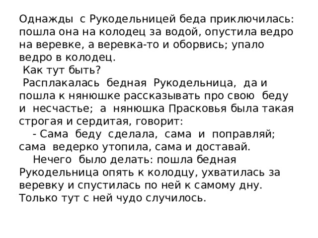 Однажды с Рукодельницей беда приключилась: пошла она на колодец за водой, опустила ведро на веревке, а веревка-то и оборвись; упало ведро в колодец.  Как тут быть?  Расплакалась бедная Рукодельница, да и пошла к нянюшке рассказывать про свою беду и несчастье; а нянюшка Прасковья была такая строгая и сердитая, говорит:  - Сама беду сделала, сама и поправляй; сама ведерко утопила, сама и доставай.  Нечего было делать: пошла бедная Рукодельница опять к колодцу, ухватилась за веревку и спустилась по ней к самому дну. Только тут с ней чудо случилось.   