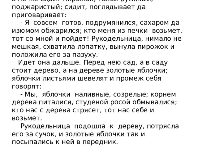 Едва спустилась, смотрит: перед ней печка, а в печке сидит пирожок, такой румяный, поджаристый; сидит, поглядывает да приговаривает:  - Я совсем готов, подрумянился, сахаром да изюмом обжарился; кто меня из печки возьмет, тот со мной и пойдет! Рукодельница, нимало не мешкая, схватила лопатку, вынула пирожок и положила его за пазуху.  Идет она дальше. Перед нею сад, а в саду стоит дерево, а на дереве золотые яблочки; яблочки листьями шевелят и промеж себя говорят:  - Мы, яблочки наливные, созрелые; корнем дерева питалися, студеной росой обмывалися; кто нас с дерева стрясет, тот нас себе и возьмет.  Рукодельница подошла к дереву, потрясла его за сучок, и золотые яблочки так и посыпались к ней в передник.   