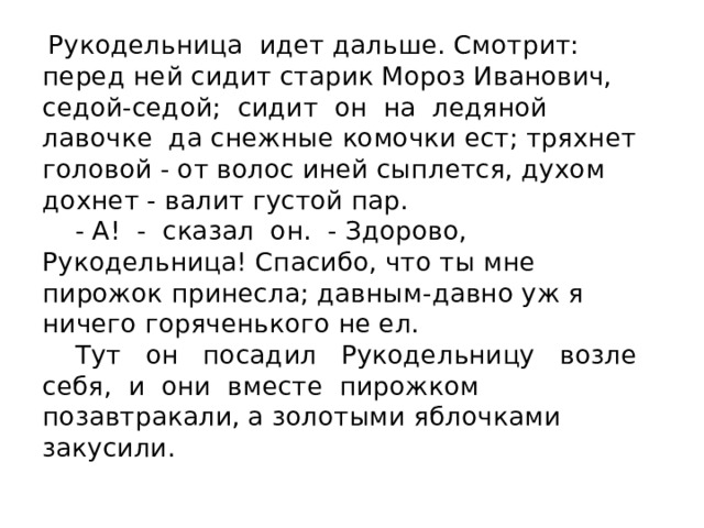  Рукодельница идет дальше. Смотрит: перед ней сидит старик Мороз Иванович, седой-седой; сидит он на ледяной лавочке да снежные комочки ест; тряхнет головой - от волос иней сыплется, духом дохнет - валит густой пар.  - А! - сказал он. - Здорово, Рукодельница! Спасибо, что ты мне пирожок принесла; давным-давно уж я ничего горяченького не ел.  Тут он посадил Рукодельницу возле себя, и они вместе пирожком позавтракали, а золотыми яблочками закусили. 