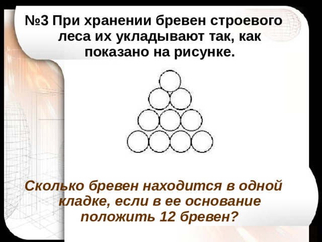№ 3 При хранении бревен строевого леса их укладывают так, как показано на рисунке.       Сколько бревен находится в одной кладке, если в ее основание положить 12 бревен?  
