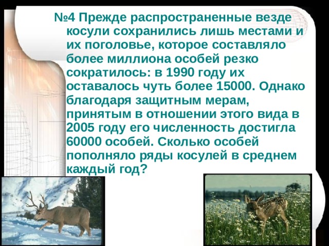 № 4 Прежде распространенные везде косули сохранились лишь местами и их поголовье, которое составляло более миллиона особей резко сократилось: в 1990 году их оставалось чуть более 15000. Однако благодаря защитным мерам, принятым в отношении этого вида в 2005 году его численность достигла 60000 особей. Сколько особей пополняло ряды косулей в среднем каждый год? 