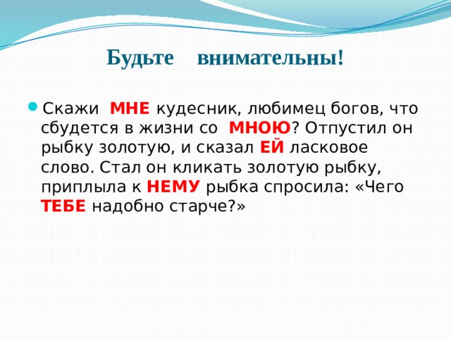 Будьте внимательны! Скажи МНЕ кудесник, любимец богов, что сбудется в жизни со МНОЮ ? Отпустил он рыбку золотую, и сказал ЕЙ ласковое слово. Стал он кликать золотую рыбку, приплыла к НЕМУ рыбка спросила: «Чего ТЕБЕ надобно старче?» 