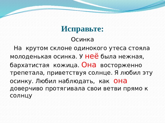 Исправьте: Осинка  На крутом склоне одинокого утеса стояла молоденькая осинка. У неё была нежная, бархатистая кожица. Она восторженно трепетала, приветствуя солнце. Я любил эту осинку. Любил наблюдать, как она доверчиво протягивала свои ветви прямо к солнцу 
