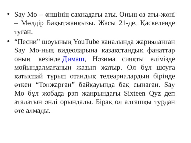 Say Mo – әншінің сахнадағы аты. Оның өз аты-жөні – Мөлдір Бақытжанқызы. Жасы 21-де, Қаскелеңде туған. “ Песни” шоуының YouTube каналында жарияланған Say Mo-ның видеоларына қазақстандық фанаттар оның  кезінде  Димаш , Нәзима сияқты елімізде мойындалмағанын жазып жатыр. Ол бұл шоуға қатыспай тұрып отандық телеарналардың бірінде өткен “Топжарған” байқауында бақ сынаған. Say Mo бұл жобада рэп жанрындағы Sixteen Qyz деп аталатын әнді орындады. Бірақ ол алғашқы турдан өте алмады. 