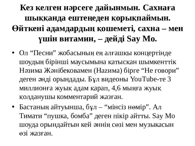 Кез келген нәрсеге дайынмын. Сахнаға шыққанда ештеңеден қорықпаймын. Өйткені адамдардың қошеметі, сахна – мен үшін витамин, – дейді Say Mo. Ол “Песни” жобасының ең алғашқы концертінде шоудың бірінші маусымына қатысқан шымкенттік Нәзима Жәнібековамен (Наzима) бірге “Не говори” деген әнді орындады. Бұл видеоны YouТube-те 3 миллионға жуық адам қарап, 4,6 мыңға жуық қолданушы комментарий жазған. Бастаның айтуынша, бұл – “мінсіз нөмір”. Ал Тимати “пушка, бомба” деген пікір айтты. Say Mo шоуда орындайтын кей әннің сөзі мен музыкасын өзі жазған. 