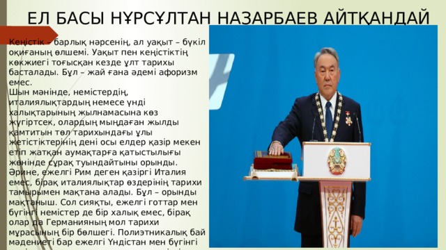 ЕЛ БАСЫ НҰРСҰЛТАН НАЗАРБАЕВ АЙТҚАНДАЙ Кеңістік – барлық нәрсенің, ал уақыт – бүкіл оқиғаның өлшемі. Уақыт пен кеңістіктің көкжиегі тоғысқан кезде ұлт тарихы басталады. Бұл – жай ғана әдемі афоризм емес. Шын мәнінде, немістердің, италиялықтардың немесе үнді халықтарының жылнамасына көз жүгіртсек, олардың мыңдаған жылды қамтитын төл тарихындағы ұлы жетістіктерінің дені осы елдер қазір мекен етіп жатқан аумақтарға қатыстылығы жөнінде сұрақ туындайтыны орынды. Әрине, ежелгі Рим деген қазіргі Италия емес, бірақ италиялықтар өздерінің тарихи тамырымен мақтана алады. Бұл – орынды мақтаныш. Сол сияқты, ежелгі готтар мен бүгінгі немістер де бір халық емес, бірақ олар да Германияның мол тарихи мұрасының бір бөлшегі. Полиэтникалық бай мәдениеті бар ежелгі Үндістан мен бүгінгі үнді халқын тарих толқынында үздіксіз дамып келе жатқан бірегей өркениет ретінде қарастыруға болады. 