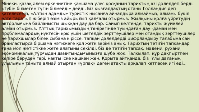 Мінеки, қазақ әлем өркениетіне қаншама үлес қосқанын тарихтың өзі дәлелдеп берді. «Түбін білмеген түгін білмейді» дейді. Біз қызғалдақтың отаны Голландия деп қателесеміз, «Алтын адамды» туристік нысанға айналдыра алмаймыз, алманы бүкіл елге таратып жіберіп өзіміз айырылып қалғалы отырмыз. Жылқыны қолға үйретудің авторлығына байланысты шыққан дау да бар. Сайып келгенде, тарихты жүйелей алмай отырмыз. Ұлттық тарихымыздың төңірегінде туындаған дау -дамай мен проблемалардың нүктесін қою үшін шетелдік зерттеушілер мен отандық зерттеушілер не тарихшылар білек сыбана кіріссе, тапқан дәлелдерді цифрландыру талабына сай орайластырса біршама нәтижеге қол жеткізеріміз анық. Тарихтың тетігін тапқандар ғана мол жетістікке жете алатыны секілді, біз де тетігін тапсақ, мәдени, рухани, экономикалық тұрғыдан дамитындығымызға шүбә жоқ. Талқылап, құр дақпыртпен көпіре беруден гөрі, нақты іске көшкен жөн. Қорыта айтқанда, біз Ұлы даланың ұлылығын таныта алмай отырған «ұрпақ» деген атақты арқалап кетпесек игі еді... 