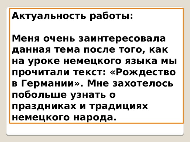 Актуальность работы:   Меня очень заинтересовала данная тема после того, как на уроке немецкого языка мы прочитали текст: «Рождество в Германии». Мне захотелось побольше узнать о праздниках и традициях немецкого народа. 