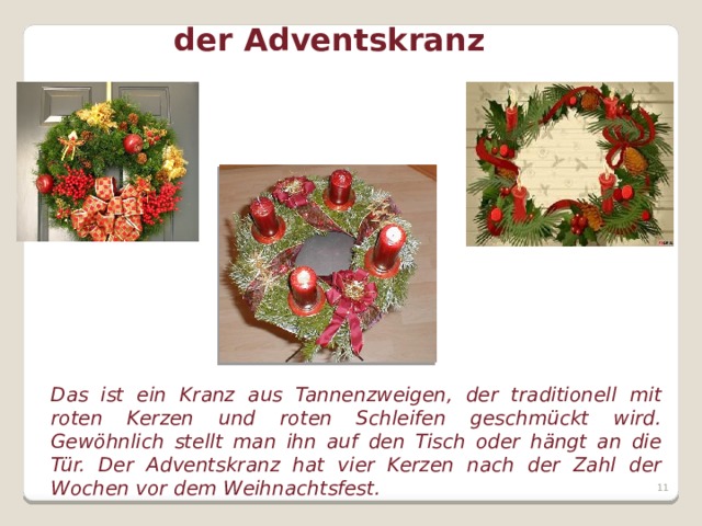 der Adventskranz Das ist ein Kranz aus Tannenzweigen, der traditionell mit roten Kerzen und roten Schleifen geschmückt wird. Gewöhnlich stellt man ihn auf den Tisch oder hängt an die Tür. Der Adventskranz hat vier Kerzen nach der Zahl der Wochen vor dem Weihnachtsfest.   